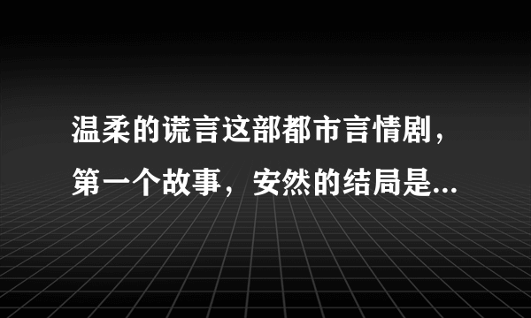 温柔的谎言这部都市言情剧，第一个故事，安然的结局是什么啊？