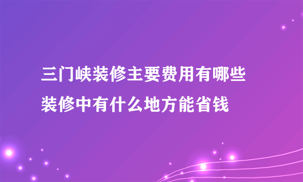 三门峡装修主要费用有哪些 装修中有什么地方能省钱