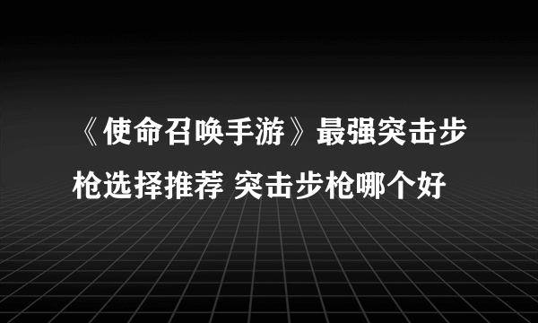 《使命召唤手游》最强突击步枪选择推荐 突击步枪哪个好