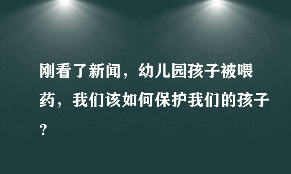 刚看了新闻，幼儿园孩子被喂药，我们该如何保护我们的孩子？