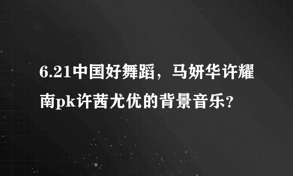 6.21中国好舞蹈，马妍华许耀南pk许茜尤优的背景音乐？