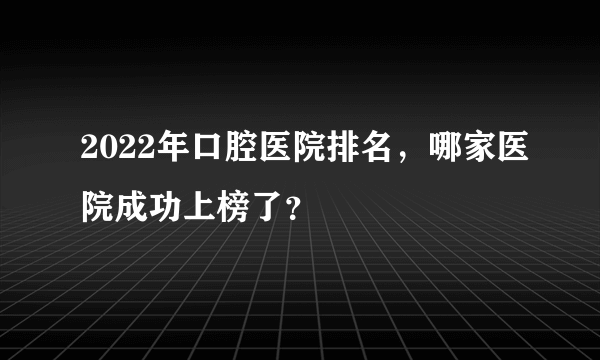 2022年口腔医院排名，哪家医院成功上榜了？