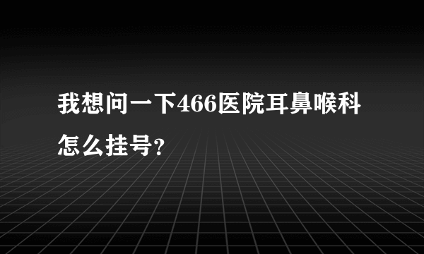 我想问一下466医院耳鼻喉科怎么挂号？