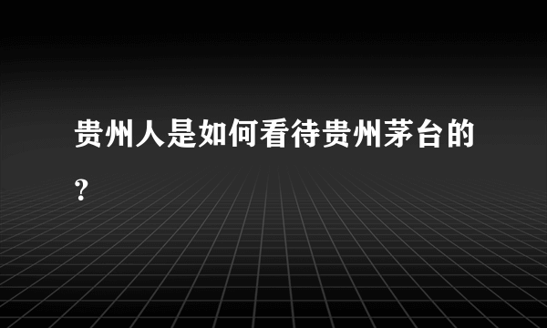 贵州人是如何看待贵州茅台的？