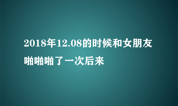 2018年12.08的时候和女朋友啪啪啪了一次后来