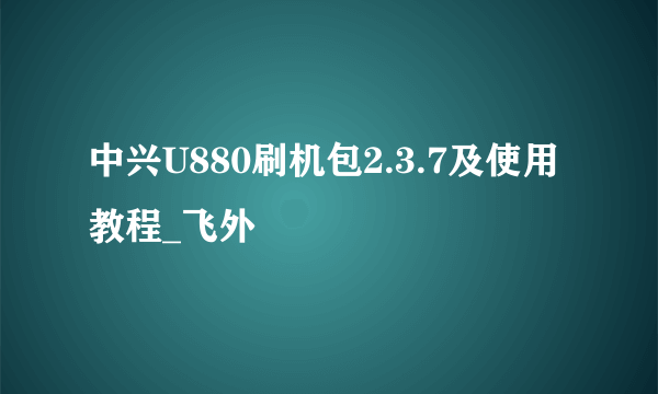 中兴U880刷机包2.3.7及使用教程_飞外