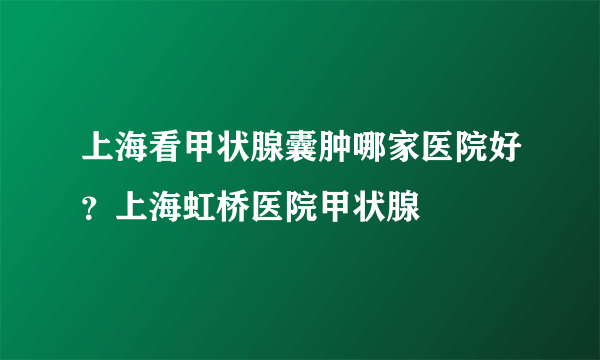 上海看甲状腺囊肿哪家医院好？上海虹桥医院甲状腺