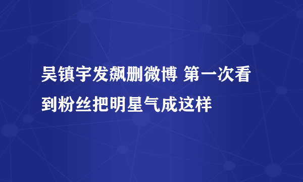 吴镇宇发飙删微博 第一次看到粉丝把明星气成这样