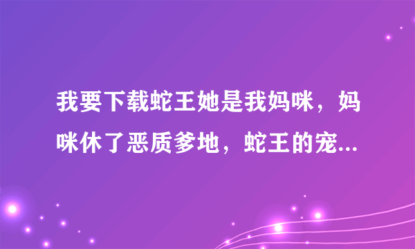 我要下载蛇王她是我妈咪，妈咪休了恶质爹地，蛇王的宠后。请问哪里有完结的这几本小说可以免费下载啊