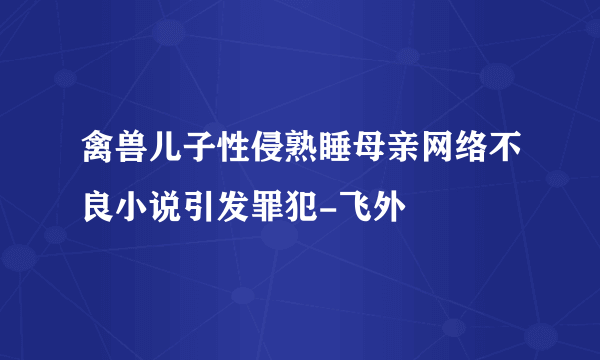 禽兽儿子性侵熟睡母亲网络不良小说引发罪犯-飞外