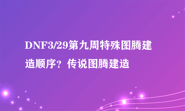 DNF3/29第九周特殊图腾建造顺序？传说图腾建造