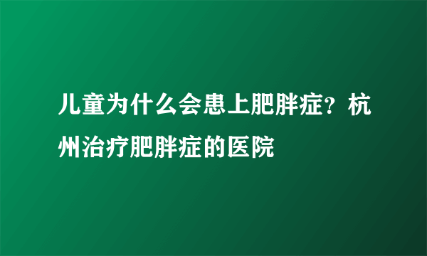 儿童为什么会患上肥胖症？杭州治疗肥胖症的医院