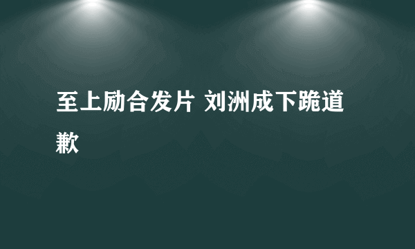 至上励合发片 刘洲成下跪道歉