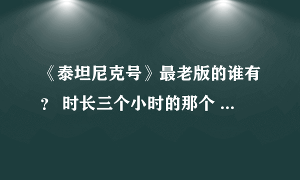 《泰坦尼克号》最老版的谁有？ 时长三个小时的那个 最最早那个 别弄错 谢谢谢谢 有悬赏