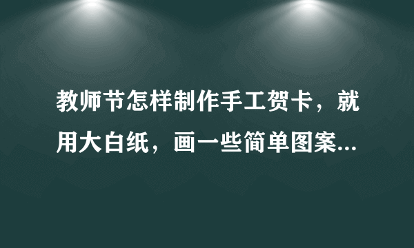 教师节怎样制作手工贺卡，就用大白纸，画一些简单图案。才开学。 急！急！急！