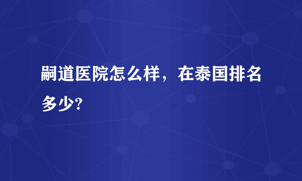 嗣道医院怎么样，在泰国排名多少?