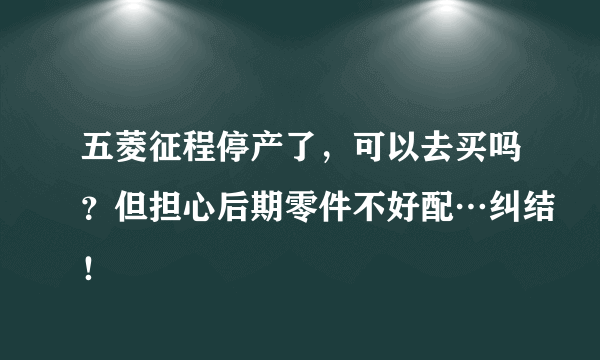 五菱征程停产了，可以去买吗？但担心后期零件不好配…纠结！