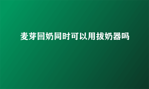 麦芽回奶同时可以用拔奶器吗