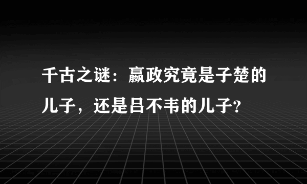 千古之谜：嬴政究竟是子楚的儿子，还是吕不韦的儿子？