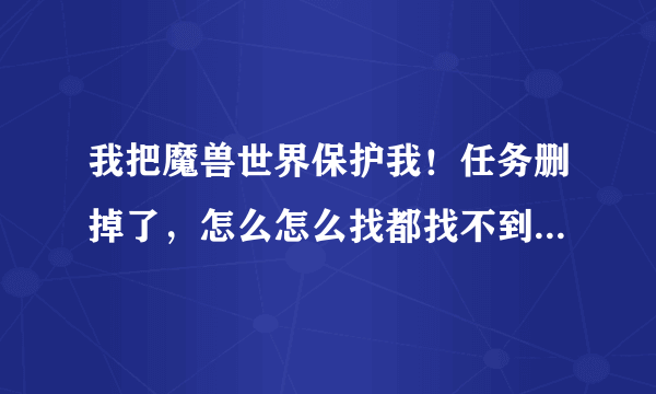 我把魔兽世界保护我！任务删掉了，怎么怎么找都找不到接任务的NPC；额？？？？？？