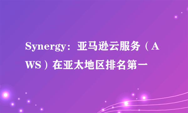 Synergy：亚马逊云服务（AWS）在亚太地区排名第一