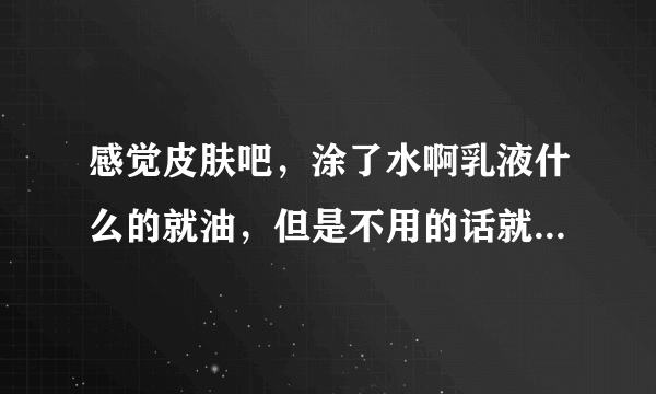 感觉皮肤吧，涂了水啊乳液什么的就油，但是不用的话就干，还感觉洗脸以后会掉皮，这是什么肤质啊