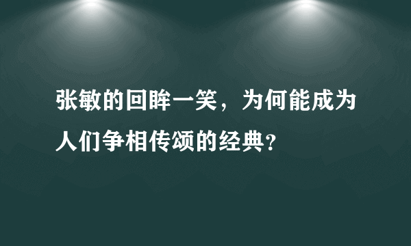 张敏的回眸一笑，为何能成为人们争相传颂的经典？