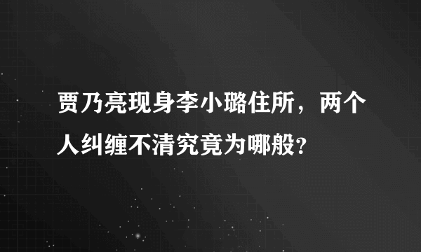 贾乃亮现身李小璐住所，两个人纠缠不清究竟为哪般？