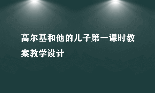 高尔基和他的儿子第一课时教案教学设计