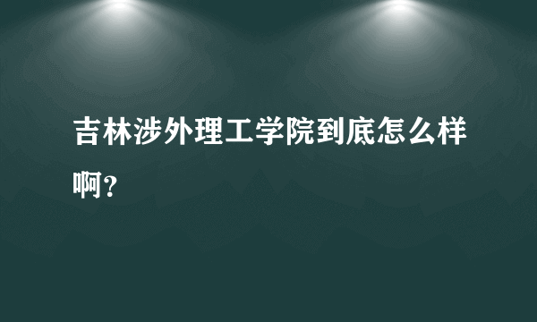 吉林涉外理工学院到底怎么样啊？