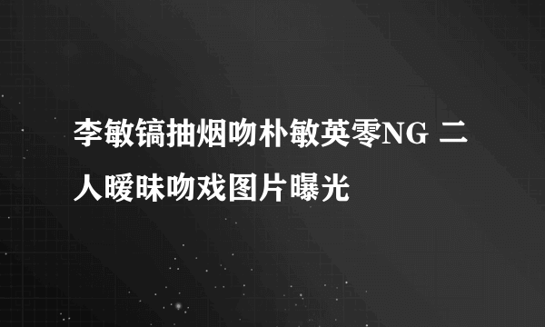 李敏镐抽烟吻朴敏英零NG 二人暧昧吻戏图片曝光