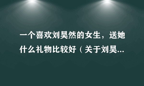 一个喜欢刘昊然的女生，送她什么礼物比较好（关于刘昊然的）？