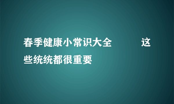 春季健康小常识大全          这些统统都很重要