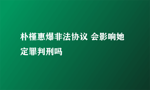 朴槿惠爆非法协议 会影响她定罪判刑吗