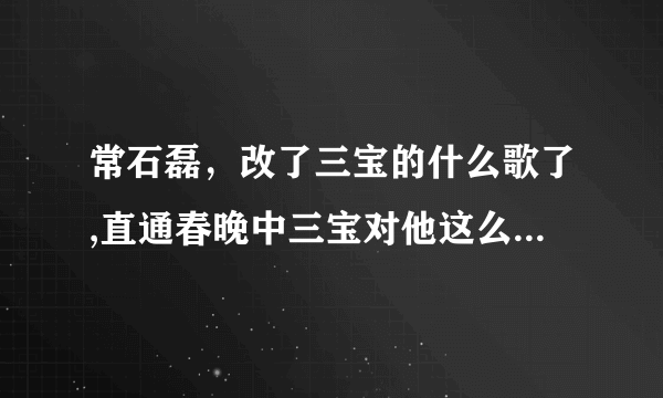 常石磊，改了三宝的什么歌了,直通春晚中三宝对他这么大的意见？