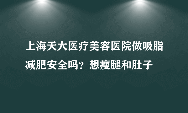 上海天大医疗美容医院做吸脂减肥安全吗？想瘦腿和肚子