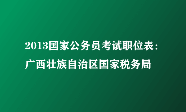 2013国家公务员考试职位表：广西壮族自治区国家税务局