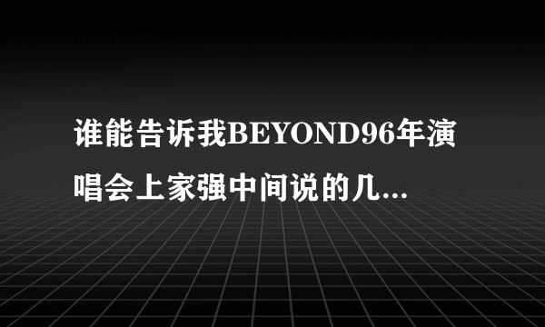 谁能告诉我BEYOND96年演唱会上家强中间说的几句话的内容？感激不尽^_^