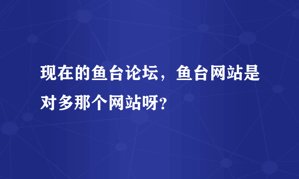 现在的鱼台论坛，鱼台网站是对多那个网站呀？