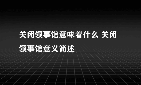 关闭领事馆意味着什么 关闭领事馆意义简述