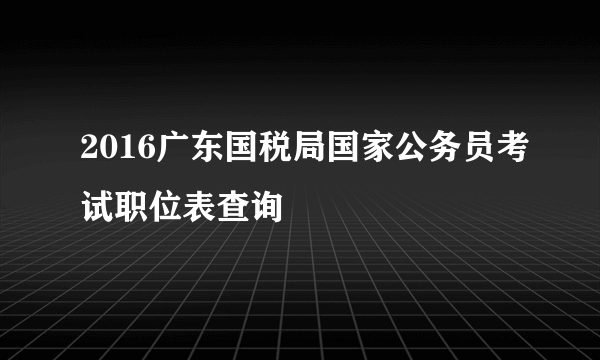 2016广东国税局国家公务员考试职位表查询