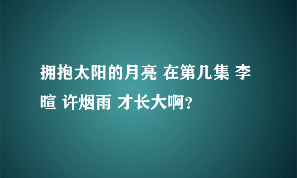 拥抱太阳的月亮 在第几集 李暄 许烟雨 才长大啊？