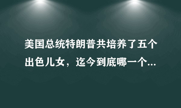 美国总统特朗普共培养了五个出色儿女，迄今到底哪一个最优秀？