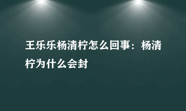 王乐乐杨清柠怎么回事：杨清柠为什么会封