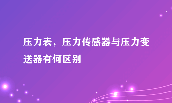 压力表，压力传感器与压力变送器有何区别