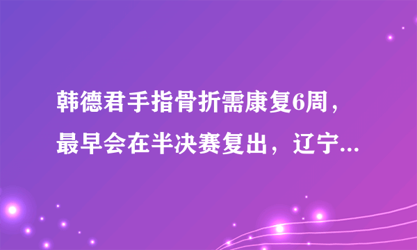 韩德君手指骨折需康复6周，最早会在半决赛复出，辽宁男篮有机会撑到半决赛吗？