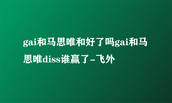 gai和马思唯和好了吗gai和马思唯diss谁赢了-飞外