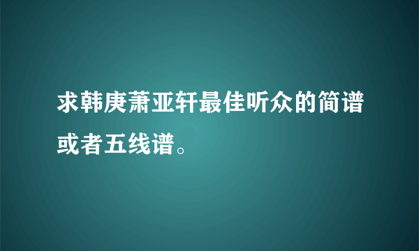 求韩庚萧亚轩最佳听众的简谱或者五线谱。