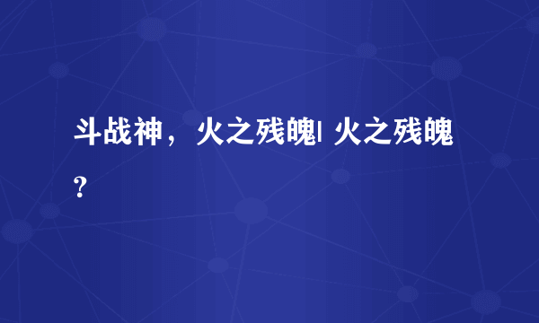 斗战神，火之残魄| 火之残魄？