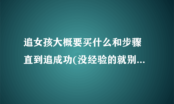 追女孩大概要买什么和步骤 直到追成功(没经验的就别进了.谢谢啊)